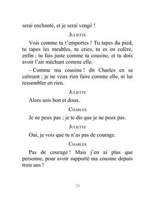 serai enchanté, et je serai vengé !
JULIETTE
Vois comme tu t’emportes ! Tu tapes du pied,
tu tapes les meubles, tu cries, tu es en colère,
enfin ; tu fais juste comme ta cousine, et tu dois
avoir l’air méchant comme elle.
– Comme ma cousine ! dit Charles en se
calmant ; je ne veux rien faire comme elle, ni lui
ressembler en rien.
JULIETTE
Alors sois bon et doux.
CHARLES
Je ne peux pas ; je te dis que je ne peux pas.
JULIETTE
Oui, je vois que tu n’as pas de courage.
CHARLES
Pas de courage ! Mais j’en ai plus que
personne, pour avoir supporté ma cousine depuis
trois ans !
29
 