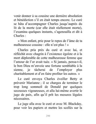 venir donner à sa cousine une dernière absolution
et bénédiction s’il en était temps encore. Le curé
se hâta d’accompagner Charles jusqu’auprès du
lit de la morte (car elle était réellement morte),
l’examina quelques instants, s’agenouilla et dit à
Charles :
« Mon enfant, prie pour le repos de l’âme de ta
malheureuse cousine : elle n’est plus ! »
Charles pria près du curé et avec lui, et
réfléchit avec chagrin à l’existence égoïste et à la
mort déplorable de cette malheureuse femme que
l’amour de l’or avait tuée. « Si jamais, pensa-t-il,
le bon Dieu m’envoie une fortune semblable à la
sienne, je tâcherai de l’employer plus
charitablement et d’en faire profiter les autres. »
Le curé envoya Charles éveiller Betty et
prévenir Marianne ; il se chargea de terminer le
trop long sommeil de Donald par quelques
secousses vigoureuses, et alla lui-même avertir le
juge de paix, afin qu’il prît les mesures légales
nécessaires.
Le juge alla avec le curé et avec M. Blackday,
pour voir les papiers et mettre les scellés sur la
290
 