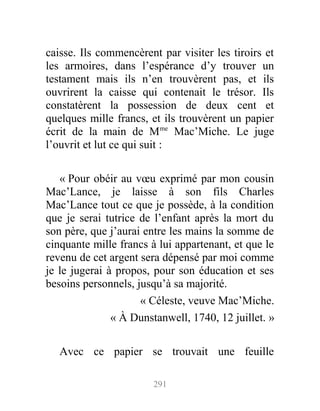 caisse. Ils commencèrent par visiter les tiroirs et
les armoires, dans l’espérance d’y trouver un
testament mais ils n’en trouvèrent pas, et ils
ouvrirent la caisse qui contenait le trésor. Ils
constatèrent la possession de deux cent et
quelques mille francs, et ils trouvèrent un papier
écrit de la main de Mme
Mac’Miche. Le juge
l’ouvrit et lut ce qui suit :
« Pour obéir au vœu exprimé par mon cousin
Mac’Lance, je laisse à son fils Charles
Mac’Lance tout ce que je possède, à la condition
que je serai tutrice de l’enfant après la mort du
son père, que j’aurai entre les mains la somme de
cinquante mille francs à lui appartenant, et que le
revenu de cet argent sera dépensé par moi comme
je le jugerai à propos, pour son éducation et ses
besoins personnels, jusqu’à sa majorité.
« Céleste, veuve Mac’Miche.
« À Dunstanwell, 1740, 12 juillet. »
Avec ce papier se trouvait une feuille
291
 