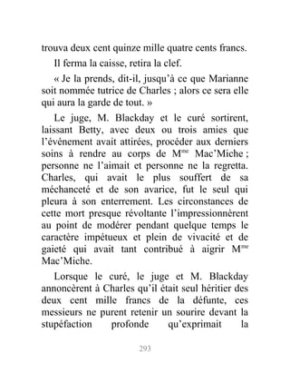 trouva deux cent quinze mille quatre cents francs.
Il ferma la caisse, retira la clef.
« Je la prends, dit-il, jusqu’à ce que Marianne
soit nommée tutrice de Charles ; alors ce sera elle
qui aura la garde de tout. »
Le juge, M. Blackday et le curé sortirent,
laissant Betty, avec deux ou trois amies que
l’événement avait attirées, procéder aux derniers
soins à rendre au corps de Mme
Mac’Miche ;
personne ne l’aimait et personne ne la regretta.
Charles, qui avait le plus souffert de sa
méchanceté et de son avarice, fut le seul qui
pleura à son enterrement. Les circonstances de
cette mort presque révoltante l’impressionnèrent
au point de modérer pendant quelque temps le
caractère impétueux et plein de vivacité et de
gaieté qui avait tant contribué à aigrir Mme
Mac’Miche.
Lorsque le curé, le juge et M. Blackday
annoncèrent à Charles qu’il était seul héritier des
deux cent mille francs de la défunte, ces
messieurs ne purent retenir un sourire devant la
stupéfaction profonde qu’exprimait la
293
 