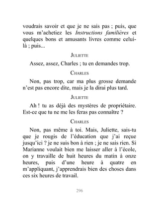 voudrais savoir et que je ne sais pas ; puis, que
vous m’achetiez les Instructions familières et
quelques bons et amusants livres comme celui-
là ; puis...
JULIETTE
Assez, assez, Charles ; tu en demandes trop.
CHARLES
Non, pas trop, car ma plus grosse demande
n’est pas encore dite, mais je la dirai plus tard.
JULIETTE
Ah ! tu as déjà des mystères de propriétaire.
Est-ce que tu ne me les feras pas connaître ?
CHARLES
Non, pas même à toi. Mais, Juliette, sais-tu
que je rougis de l’éducation que j’ai reçue
jusqu’ici ? je ne suis bon à rien ; je ne sais rien. Si
Marianne voulait bien me laisser aller à l’école,
on y travaille de huit heures du matin à onze
heures, puis d’une heure à quatre en
m’appliquant, j’apprendrais bien des choses dans
ces six heures de travail.
296
 