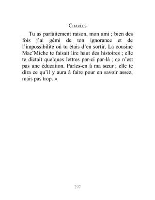 CHARLES
Tu as parfaitement raison, mon ami ; bien des
fois j’ai gémi de ton ignorance et de
l’impossibilité où tu étais d’en sortir. La cousine
Mac’Miche te faisait lire haut des histoires ; elle
te dictait quelques lettres par-ci par-là ; ce n’est
pas une éducation. Parles-en à ma sœur ; elle te
dira ce qu’il y aura à faire pour en savoir assez,
mais pas trop. »
297
 