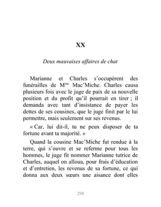 XX
Deux mauvaises affaires de chat
Marianne et Charles s’occupèrent des
funérailles de Mme
Mac’Miche. Charles causa
plusieurs fois avec le juge de paix de sa nouvelle
position et du profit qu’il pourrait en tirer ; il
demanda avec tant d’insistance de payer les
dettes de ses cousines, que le juge finit par le lui
permettre, mais seulement sur ses revenus.
« Car, lui dit-il, tu ne peux disposer de ta
fortune avant ta majorité. »
Quand la cousine Mac’Miche fut rendue à la
terre, qui s’ouvre et se referme pour tous les
hommes, le juge fit nommer Marianne tutrice de
Charles, auquel on alloua, pour frais d’éducation
et d’entretien, les revenus de sa fortune, ce qui
donna aux deux sœurs une aisance dont elles
298
 