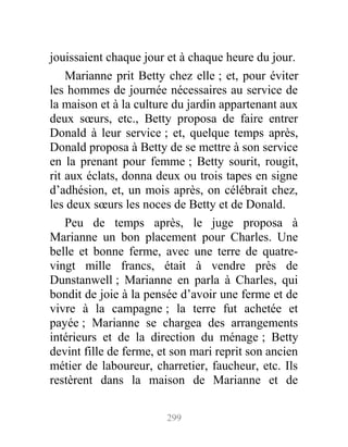 jouissaient chaque jour et à chaque heure du jour.
Marianne prit Betty chez elle ; et, pour éviter
les hommes de journée nécessaires au service de
la maison et à la culture du jardin appartenant aux
deux sœurs, etc., Betty proposa de faire entrer
Donald à leur service ; et, quelque temps après,
Donald proposa à Betty de se mettre à son service
en la prenant pour femme ; Betty sourit, rougit,
rit aux éclats, donna deux ou trois tapes en signe
d’adhésion, et, un mois après, on célébrait chez,
les deux sœurs les noces de Betty et de Donald.
Peu de temps après, le juge proposa à
Marianne un bon placement pour Charles. Une
belle et bonne ferme, avec une terre de quatre-
vingt mille francs, était à vendre près de
Dunstanwell ; Marianne en parla à Charles, qui
bondit de joie à la pensée d’avoir une ferme et de
vivre à la campagne ; la terre fut achetée et
payée ; Marianne se chargea des arrangements
intérieurs et de la direction du ménage ; Betty
devint fille de ferme, et son mari reprit son ancien
métier de laboureur, charretier, faucheur, etc. Ils
restèrent dans la maison de Marianne et de
299
 