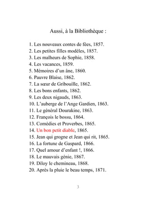 Aussi, à la Bibliothèque :
1. Les nouveaux contes de fées, 1857.
2. Les petites filles modèles, 1857.
3. Les malheurs de Sophie, 1858.
4. Les vacances, 1859.
5. Mémoires d’un âne, 1860.
6. Pauvre Blaise, 1862.
7. La sœur de Gribouille, 1862.
8. Les bons enfants, 1862.
9. Les deux nigauds, 1863.
10. L’auberge de l’Ange Gardien, 1863.
11. Le général Dourakine, 1863.
12. François le bossu, 1864.
13. Comédies et Proverbes, 1865.
14. Un bon petit diable, 1865.
15. Jean qui grogne et Jean qui rit, 1865.
16. La fortune de Gaspard, 1866.
17. Quel amour d’enfant !, 1866.
18. Le mauvais génie, 1867.
19. Diloy le chemineau, 1868.
20. Après la pluie le beau temps, 1871.
3
 