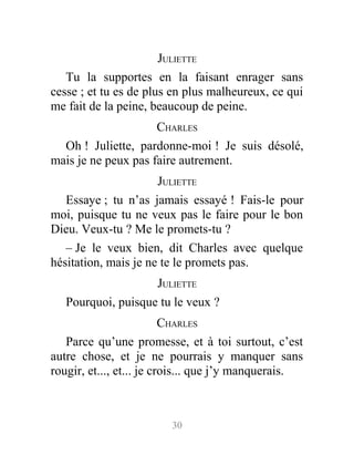 JULIETTE
Tu la supportes en la faisant enrager sans
cesse ; et tu es de plus en plus malheureux, ce qui
me fait de la peine, beaucoup de peine.
CHARLES
Oh ! Juliette, pardonne-moi ! Je suis désolé,
mais je ne peux pas faire autrement.
JULIETTE
Essaye ; tu n’as jamais essayé ! Fais-le pour
moi, puisque tu ne veux pas le faire pour le bon
Dieu. Veux-tu ? Me le promets-tu ?
– Je le veux bien, dit Charles avec quelque
hésitation, mais je ne te le promets pas.
JULIETTE
Pourquoi, puisque tu le veux ?
CHARLES
Parce qu’une promesse, et à toi surtout, c’est
autre chose, et je ne pourrais y manquer sans
rougir, et..., et... je crois... que j’y manquerais.
30
 