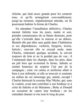 Juliette, qui était assez grande pour les contenir
tous, et qu’ils arrangèrent convenablement,
jusqu’au moment, impatiemment attendu, où ils
pourraient habiter la ferme de Charles.
En attendant l’installation définitive, Charles
menait Juliette tous les jours, matin et soir,
prendre connaissance de sa future demeure, pour
qu’elle s’orientât dans la maison et au dehors.
Bientôt elle put aller sans guide dans l’habitation
et ses dépendances, vacherie, bergerie, écurie,
laiterie ; souvent elle se croyait seule, mais
Charles, redoutant quelque accident, la suivait
toujours de loin et ne la perdait pas de vue ; il
l’emmenait dans les champs, dans les prés, dans
un joli bois qui avoisinait la ferme. Juliette se
sentait heureuse de respirer l’air pur de la
campagne ; cette vie calme et uniforme allait si
bien à son infirmité, et elle se trouvait si contente
au milieu de cet entourage gai, animé, occupé !
Charles bénissait la cousine Mac’Miche, qui, sans
le vouloir, avait tant contribué à son bonheur et à
celui de Juliette et de Marianne ; Betty et Donald
ne cessaient de vanter leur bonheur ; on les
entendait chanter et rire tout le long du jour.
300
 