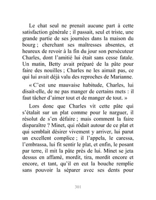 Le chat seul ne prenait aucune part à cette
satisfaction générale ; il passait, seul et triste, une
grande partie de ses journées dans la maison du
bourg ; cherchant ses maîtresses absentes, et
heureux de revoir à la fin du jour son persécuteur
Charles, dont l’amitié lui était sans cesse fatale.
Un matin, Betty avait préparé de la pâte pour
faire des nouilles ; Charles ne les aimait pas, ce
qui lui avait déjà valu des reproches de Marianne.
« C’est une mauvaise habitude, Charles, lui
disait-elle, de ne pas manger de certains mets : il
faut tâcher d’aimer tout et de manger de tout. »
Lors donc que Charles vit cette pâte qui
s’étalait sur un plat comme pour le narguer, il
résolut de s’en défaire ; mais comment la faire
disparaître ? Minet, qui rôdait autour de ce plat et
qui semblait désirer vivement y arriver, lui parut
un excellent complice ; il l’appela, le caressa,
l’embrassa, lui fit sentir le plat, et enfin, le posant
par terre, il mit la pâte près de lui. Minet se jeta
dessus en affamé, mordit, tira, mordit encore et
encore, et tant, qu’il en eut la bouche remplie
sans pouvoir la séparer avec ses dents pour
301
 
