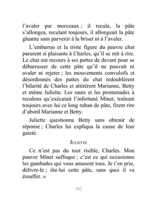 l’avaler par morceaux ; il recula, la pâte
s’allongea, reculant toujours, il allongeait la pâte
gluante sans parvenir à la briser ni à l’avaler.
L’embarras et la triste figure du pauvre chat
parurent si plaisants à Charles, qu’il se mit à rire.
Le chat eut recours à ses pattes de devant pour se
débarrasser de cette pâte qu’il ne pouvait ni
avaler ni rejeter ; les mouvements convulsifs et
désordonnés des pattes du chat redoublèrent
l’hilarité de Charles et attirèrent Marianne, Betty
et même Juliette. Les sauts et les promenades à
reculons qu’exécutait l’infortuné Minet, traînant
toujours avec lui ce long ruban de pâte, firent rire
d’abord Marianne et Betty.
Juliette questionna Betty sans obtenir de
réponse ; Charles lui expliqua la cause de leur
gaieté.
JULIETTE
Ce n’est pas du tout risible, Charles. Mon
pauvre Minet suffoque ; c’est ce qui occasionne
les gambades qui vous amusent tous. Je t’en prie,
délivre-le ; ôte-lui cette pâte, sans quoi il va
étouffer. »
302
 