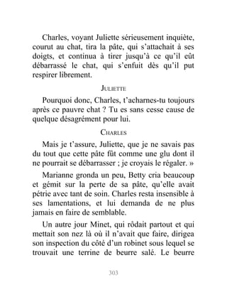Charles, voyant Juliette sérieusement inquiète,
courut au chat, tira la pâte, qui s’attachait à ses
doigts, et continua à tirer jusqu’à ce qu’il eût
débarrassé le chat, qui s’enfuit dès qu’il put
respirer librement.
JULIETTE
Pourquoi donc, Charles, t’acharnes-tu toujours
après ce pauvre chat ? Tu es sans cesse cause de
quelque désagrément pour lui.
CHARLES
Mais je t’assure, Juliette, que je ne savais pas
du tout que cette pâte fût comme une glu dont il
ne pourrait se débarrasser ; je croyais le régaler. »
Marianne gronda un peu, Betty cria beaucoup
et gémit sur la perte de sa pâte, qu’elle avait
pétrie avec tant de soin. Charles resta insensible à
ses lamentations, et lui demanda de ne plus
jamais en faire de semblable.
Un autre jour Minet, qui rôdait partout et qui
mettait son nez là où il n’avait que faire, dirigea
son inspection du côté d’un robinet sous lequel se
trouvait une terrine de beurre salé. Le beurre
303
 