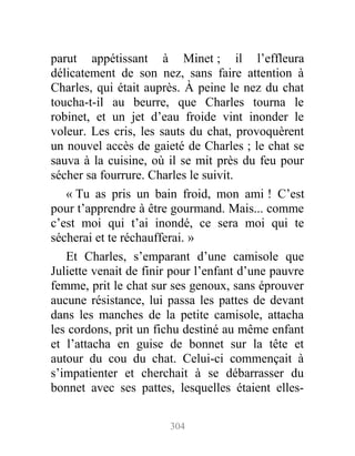 parut appétissant à Minet ; il l’effleura
délicatement de son nez, sans faire attention à
Charles, qui était auprès. À peine le nez du chat
toucha-t-il au beurre, que Charles tourna le
robinet, et un jet d’eau froide vint inonder le
voleur. Les cris, les sauts du chat, provoquèrent
un nouvel accès de gaieté de Charles ; le chat se
sauva à la cuisine, où il se mit près du feu pour
sécher sa fourrure. Charles le suivit.
« Tu as pris un bain froid, mon ami ! C’est
pour t’apprendre à être gourmand. Mais... comme
c’est moi qui t’ai inondé, ce sera moi qui te
sécherai et te réchaufferai. »
Et Charles, s’emparant d’une camisole que
Juliette venait de finir pour l’enfant d’une pauvre
femme, prit le chat sur ses genoux, sans éprouver
aucune résistance, lui passa les pattes de devant
dans les manches de la petite camisole, attacha
les cordons, prit un fichu destiné au même enfant
et l’attacha en guise de bonnet sur la tête et
autour du cou du chat. Celui-ci commençait à
s’impatienter et cherchait à se débarrasser du
bonnet avec ses pattes, lesquelles étaient elles-
304
 