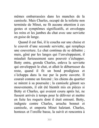 mêmes embarrassées dans les manches de la
camisole. Mais Charles, occupé de la toilette non
terminée de Minet, ne fit aucune attention à ces
gestes et symptômes significatifs, et enveloppa
les reins et les jambes du chat avec une serviette
en guise de lange.
Quand il eut fini, il le coucha sur une chaise et
le couvrit d’une seconde serviette, qui remplaça
une couverture. Le chat continua de se débattre ;
mais, gêné par les langes qui l’enveloppaient, il
miaulait furieusement sans pouvoir s’échapper.
Betty entra, gronda Charles, enleva la serviette
qui enveloppait le chat, et allait le débarrasser du
reste, quand il fit un bond prodigieux et
s’échappa dans la rue par la porte ouverte. Il
courait comme un forcené ; les chiens du quartier
se mirent à sa poursuite ; la camisole gênant ses
mouvements, il eût été bientôt mis en pièces si
Betty et Charles, qui avaient couru après lui, ne
fussent arrivés à temps pour le délivrer et mettre
en fuite les roquets dont il était entouré. Betty,
indignée contre Charles, arracha bonnet et
camisole, et emporta Minet haletant. Charles,
honteux et l’oreille basse, la suivit et rencontra à
305
 