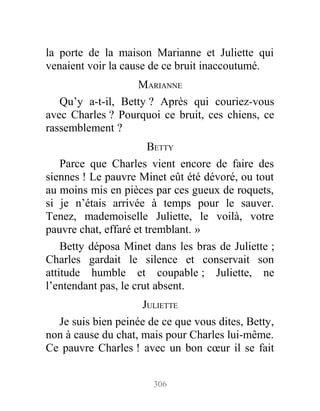 la porte de la maison Marianne et Juliette qui
venaient voir la cause de ce bruit inaccoutumé.
MARIANNE
Qu’y a-t-il, Betty ? Après qui couriez-vous
avec Charles ? Pourquoi ce bruit, ces chiens, ce
rassemblement ?
BETTY
Parce que Charles vient encore de faire des
siennes ! Le pauvre Minet eût été dévoré, ou tout
au moins mis en pièces par ces gueux de roquets,
si je n’étais arrivée à temps pour le sauver.
Tenez, mademoiselle Juliette, le voilà, votre
pauvre chat, effaré et tremblant. »
Betty déposa Minet dans les bras de Juliette ;
Charles gardait le silence et conservait son
attitude humble et coupable ; Juliette, ne
l’entendant pas, le crut absent.
JULIETTE
Je suis bien peinée de ce que vous dites, Betty,
non à cause du chat, mais pour Charles lui-même.
Ce pauvre Charles ! avec un bon cœur il se fait
306
 