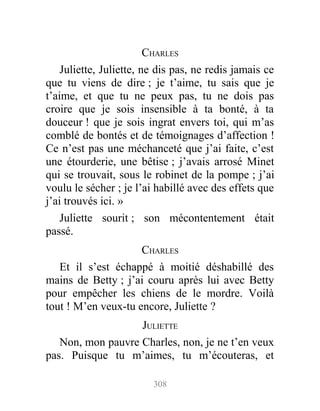 CHARLES
Juliette, Juliette, ne dis pas, ne redis jamais ce
que tu viens de dire ; je t’aime, tu sais que je
t’aime, et que tu ne peux pas, tu ne dois pas
croire que je sois insensible à ta bonté, à ta
douceur ! que je sois ingrat envers toi, qui m’as
comblé de bontés et de témoignages d’affection !
Ce n’est pas une méchanceté que j’ai faite, c’est
une étourderie, une bêtise ; j’avais arrosé Minet
qui se trouvait, sous le robinet de la pompe ; j’ai
voulu le sécher ; je l’ai habillé avec des effets que
j’ai trouvés ici. »
Juliette sourit ; son mécontentement était
passé.
CHARLES
Et il s’est échappé à moitié déshabillé des
mains de Betty ; j’ai couru après lui avec Betty
pour empêcher les chiens de le mordre. Voilà
tout ! M’en veux-tu encore, Juliette ?
JULIETTE
Non, mon pauvre Charles, non, je ne t’en veux
pas. Puisque tu m’aimes, tu m’écouteras, et
308
 