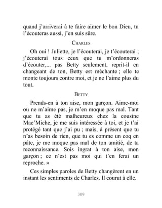 quand j’arriverai à te faire aimer le bon Dieu, tu
l’écouteras aussi, j’en suis sûre.
CHARLES
Oh oui ! Juliette, je l’écouterai, je t’écouterai ;
j’écouterai tous ceux que tu m’ordonneras
d’écouter,... pas Betty seulement, reprit-il en
changeant de ton, Betty est méchante ; elle te
monte toujours contre moi, et je ne l’aime plus du
tout.
BETTY
Prends-en à ton aise, mon garçon. Aime-moi
ou ne m’aime pas, je m’en moque pas mal. Tant
que tu as été malheureux chez la cousine
Mac’Miche, je me suis intéressée à toi, et je t’ai
protégé tant que j’ai pu ; mais, à présent que tu
n’as besoin de rien, que tu es comme un coq en
pâte, je me moque pas mal de ton amitié, de ta
reconnaissance. Sois ingrat à ton aise, mon
garçon ; ce n’est pas moi qui t’en ferai un
reproche. »
Ces simples paroles de Betty changèrent en un
instant les sentiments de Charles. Il courut à elle.
309
 