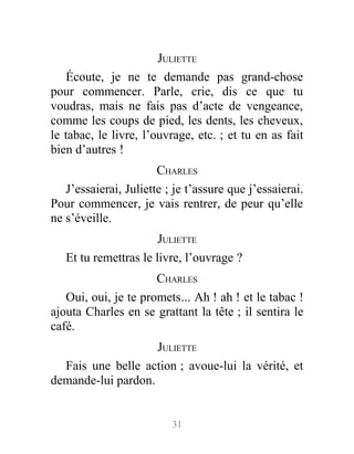 JULIETTE
Écoute, je ne te demande pas grand-chose
pour commencer. Parle, crie, dis ce que tu
voudras, mais ne fais pas d’acte de vengeance,
comme les coups de pied, les dents, les cheveux,
le tabac, le livre, l’ouvrage, etc. ; et tu en as fait
bien d’autres !
CHARLES
J’essaierai, Juliette ; je t’assure que j’essaierai.
Pour commencer, je vais rentrer, de peur qu’elle
ne s’éveille.
JULIETTE
Et tu remettras le livre, l’ouvrage ?
CHARLES
Oui, oui, je te promets... Ah ! ah ! et le tabac !
ajouta Charles en se grattant la tête ; il sentira le
café.
JULIETTE
Fais une belle action ; avoue-lui la vérité, et
demande-lui pardon.
31
 