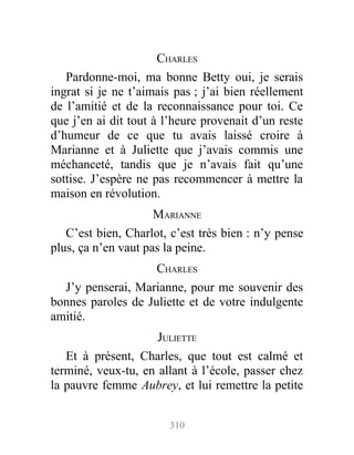 CHARLES
Pardonne-moi, ma bonne Betty oui, je serais
ingrat si je ne t’aimais pas ; j’ai bien réellement
de l’amitié et de la reconnaissance pour toi. Ce
que j’en ai dit tout à l’heure provenait d’un reste
d’humeur de ce que tu avais laissé croire à
Marianne et à Juliette que j’avais commis une
méchanceté, tandis que je n’avais fait qu’une
sottise. J’espère ne pas recommencer à mettre la
maison en révolution.
MARIANNE
C’est bien, Charlot, c’est très bien : n’y pense
plus, ça n’en vaut pas la peine.
CHARLES
J’y penserai, Marianne, pour me souvenir des
bonnes paroles de Juliette et de votre indulgente
amitié.
JULIETTE
Et à présent, Charles, que tout est calmé et
terminé, veux-tu, en allant à l’école, passer chez
la pauvre femme Aubrey, et lui remettre la petite
310
 