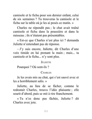 camisole et le fichu pour son dernier enfant, celui
de six semaines ? Tu trouveras la camisole et le
fichu sur la table où je les ai posés ce matin. »
Charles ne répondit pas ; le chat avait traîné
camisole et fichu dans la poussière et dans le
ruisseau ; ils n’étaient pas présentables.
« Est-ce que Charles n’est plus ici ? demanda
Juliette n’entendant pas de réponse.
– J’y suis encore, Juliette, dit Charles d’une
voix timide en lui prenant la main ; mais... ta
camisole et le fichu... n’y sont plus.
JULIETTE
Pourquoi ? Où sont-ils ?
CHARLES
Je les avais mis au chat, qui s’est sauvé avec et
les a horriblement salis. »
Juliette, au lieu de se fâcher, comme le
redoutait Charles, trouva l’idée plaisante ; elle
sourit d’abord, puis se mit à rire franchement.
« Tu n’es donc pas fâchée, Juliette ? dit
Charles avec joie.
311
 