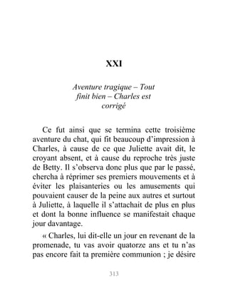 XXI
Aventure tragique – Tout
finit bien – Charles est
corrigé
Ce fut ainsi que se termina cette troisième
aventure du chat, qui fit beaucoup d’impression à
Charles, à cause de ce que Juliette avait dit, le
croyant absent, et à cause du reproche très juste
de Betty. Il s’observa donc plus que par le passé,
chercha à réprimer ses premiers mouvements et à
éviter les plaisanteries ou les amusements qui
pouvaient causer de la peine aux autres et surtout
à Juliette, à laquelle il s’attachait de plus en plus
et dont la bonne influence se manifestait chaque
jour davantage.
« Charles, lui dit-elle un jour en revenant de la
promenade, tu vas avoir quatorze ans et tu n’as
pas encore fait ta première communion ; je désire
313
 
