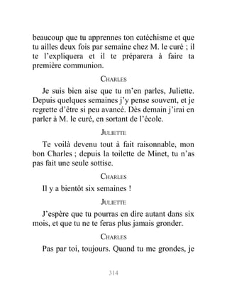 beaucoup que tu apprennes ton catéchisme et que
tu ailles deux fois par semaine chez M. le curé ; il
te l’expliquera et il te préparera à faire ta
première communion.
CHARLES
Je suis bien aise que tu m’en parles, Juliette.
Depuis quelques semaines j’y pense souvent, et je
regrette d’être si peu avancé. Dès demain j’irai en
parler à M. le curé, en sortant de l’école.
JULIETTE
Te voilà devenu tout à fait raisonnable, mon
bon Charles ; depuis la toilette de Minet, tu n’as
pas fait une seule sottise.
CHARLES
Il y a bientôt six semaines !
JULIETTE
J’espère que tu pourras en dire autant dans six
mois, et que tu ne te feras plus jamais gronder.
CHARLES
Pas par toi, toujours. Quand tu me grondes, je
314
 