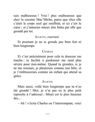 suis malheureux ! Vrai ! plus malheureux que
chez la cousine Mac’Miche, parce que chez elle
c’était le corps seul qui souffrait, et ici c’est le
cœur ; et j’aimerais mieux être battu par elle que
grondé par toi.
JULIETTE, souriant.
Et pourtant je ne te gronde pas bien fort ni
bien longtemps.
CHARLES
Et c’est précisément pour cela ta douceur me
touche ; ta facilité à pardonner me rend plus
sévère pour moi-même. Quand tu grondes, si je
ne me retenais, je pleurerais comme une bête, et
je t’embrasserais comme un enfant qui attend sa
grâce.
JULIETTE
Mais aussi, voilà bien longtemps que tu n’as
été grondé ! Moi, je n’ai pas eu le plus petit
reproche à t’adresser ; Minet est le plus heureux
des...
– Ah ! s’écria Charles en l’interrompant, voici
315
 