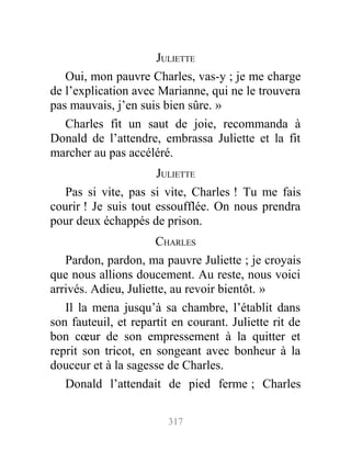 JULIETTE
Oui, mon pauvre Charles, vas-y ; je me charge
de l’explication avec Marianne, qui ne le trouvera
pas mauvais, j’en suis bien sûre. »
Charles fit un saut de joie, recommanda à
Donald de l’attendre, embrassa Juliette et la fit
marcher au pas accéléré.
JULIETTE
Pas si vite, pas si vite, Charles ! Tu me fais
courir ! Je suis tout essoufflée. On nous prendra
pour deux échappés de prison.
CHARLES
Pardon, pardon, ma pauvre Juliette ; je croyais
que nous allions doucement. Au reste, nous voici
arrivés. Adieu, Juliette, au revoir bientôt. »
Il la mena jusqu’à sa chambre, l’établit dans
son fauteuil, et repartit en courant. Juliette rit de
bon cœur de son empressement à la quitter et
reprit son tricot, en songeant avec bonheur à la
douceur et à la sagesse de Charles.
Donald l’attendait de pied ferme ; Charles
317
 