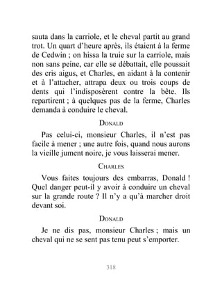 sauta dans la carriole, et le cheval partit au grand
trot. Un quart d’heure après, ils étaient à la ferme
de Cedwin ; on hissa la truie sur la carriole, mais
non sans peine, car elle se débattait, elle poussait
des cris aigus, et Charles, en aidant à la contenir
et à l’attacher, attrapa deux ou trois coups de
dents qui l’indisposèrent contre la bête. Ils
repartirent ; à quelques pas de la ferme, Charles
demanda à conduire le cheval.
DONALD
Pas celui-ci, monsieur Charles, il n’est pas
facile à mener ; une autre fois, quand nous aurons
la vieille jument noire, je vous laisserai mener.
CHARLES
Vous faites toujours des embarras, Donald !
Quel danger peut-il y avoir à conduire un cheval
sur la grande route ? Il n’y a qu’à marcher droit
devant soi.
DONALD
Je ne dis pas, monsieur Charles ; mais un
cheval qui ne se sent pas tenu peut s’emporter.
318
 