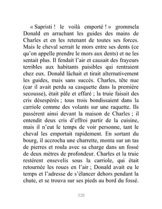 « Sapristi ! le voilà emporté ! » grommela
Donald en arrachant les guides des mains de
Charles et en les retenant de toutes ses forces.
Mais le cheval serrait le mors entre ses dents (ce
qu’on appelle prendre le mors aux dents) et ne les
sentait plus. Il fendait l’air et causait des frayeurs
terribles aux habitants paisibles qui rentraient
chez eux. Donald lâchait et tirait alternativement
les guides, mais sans succès. Charles, tête nue
(car il avait perdu sa casquette dans la première
secousse), était pâle et effaré ; la truie faisait des
cris désespérés ; tous trois bondissaient dans la
carriole comme des volants sur une raquette. Ils
passèrent ainsi devant la maison de Charles ; il
entendit deux cris d’effroi partir de la cuisine,
mais il n’eut le temps de voir personne, tant le
cheval les emportait rapidement. En sortant du
bourg, il accrocha une charrette, monta sur un tas
de pierres et roula avec sa charge dans un fossé
de deux mètres de profondeur. Charles et la truie
restèrent ensevelis sous la carriole, qui était
retournée les roues en l’air ; Donald avait eu le
temps et l’adresse de s’élancer dehors pendant la
chute, et se trouva sur ses pieds au bord du fossé.
320
 