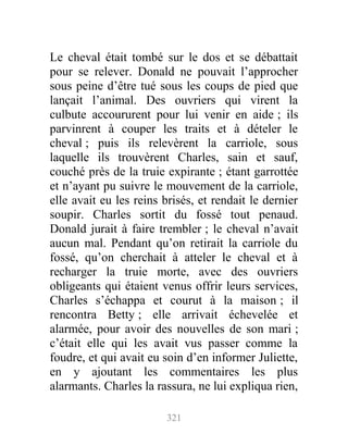 Le cheval était tombé sur le dos et se débattait
pour se relever. Donald ne pouvait l’approcher
sous peine d’être tué sous les coups de pied que
lançait l’animal. Des ouvriers qui virent la
culbute accoururent pour lui venir en aide ; ils
parvinrent à couper les traits et à dételer le
cheval ; puis ils relevèrent la carriole, sous
laquelle ils trouvèrent Charles, sain et sauf,
couché près de la truie expirante ; étant garrottée
et n’ayant pu suivre le mouvement de la carriole,
elle avait eu les reins brisés, et rendait le dernier
soupir. Charles sortit du fossé tout penaud.
Donald jurait à faire trembler ; le cheval n’avait
aucun mal. Pendant qu’on retirait la carriole du
fossé, qu’on cherchait à atteler le cheval et à
recharger la truie morte, avec des ouvriers
obligeants qui étaient venus offrir leurs services,
Charles s’échappa et courut à la maison ; il
rencontra Betty ; elle arrivait échevelée et
alarmée, pour avoir des nouvelles de son mari ;
c’était elle qui les avait vus passer comme la
foudre, et qui avait eu soin d’en informer Juliette,
en y ajoutant les commentaires les plus
alarmants. Charles la rassura, ne lui expliqua rien,
321
 