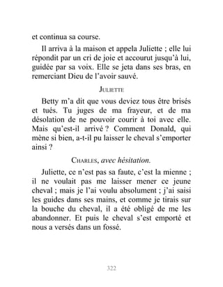 et continua sa course.
Il arriva à la maison et appela Juliette ; elle lui
répondit par un cri de joie et accourut jusqu’à lui,
guidée par sa voix. Elle se jeta dans ses bras, en
remerciant Dieu de l’avoir sauvé.
JULIETTE
Betty m’a dit que vous deviez tous être brisés
et tués. Tu juges de ma frayeur, et de ma
désolation de ne pouvoir courir à toi avec elle.
Mais qu’est-il arrivé ? Comment Donald, qui
mène si bien, a-t-il pu laisser le cheval s’emporter
ainsi ?
CHARLES, avec hésitation.
Juliette, ce n’est pas sa faute, c’est la mienne ;
il ne voulait pas me laisser mener ce jeune
cheval ; mais je l’ai voulu absolument ; j’ai saisi
les guides dans ses mains, et comme je tirais sur
la bouche du cheval, il a été obligé de me les
abandonner. Et puis le cheval s’est emporté et
nous a versés dans un fossé.
322
 