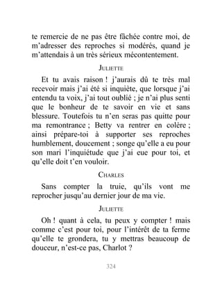 te remercie de ne pas être fâchée contre moi, de
m’adresser des reproches si modérés, quand je
m’attendais à un très sérieux mécontentement.
JULIETTE
Et tu avais raison ! j’aurais dû te très mal
recevoir mais j’ai été si inquiète, que lorsque j’ai
entendu ta voix, j’ai tout oublié ; je n’ai plus senti
que le bonheur de te savoir en vie et sans
blessure. Toutefois tu n’en seras pas quitte pour
ma remontrance ; Betty va rentrer en colère ;
ainsi prépare-toi à supporter ses reproches
humblement, doucement ; songe qu’elle a eu pour
son mari l’inquiétude que j’ai eue pour toi, et
qu’elle doit t’en vouloir.
CHARLES
Sans compter la truie, qu’ils vont me
reprocher jusqu’au dernier jour de ma vie.
JULIETTE
Oh ! quant à cela, tu peux y compter ! mais
comme c’est pour toi, pour l’intérêt de ta ferme
qu’elle te grondera, tu y mettras beaucoup de
douceur, n’est-ce pas, Charlot ?
324
 