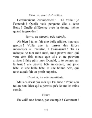 CHARLES, avec distraction.
Certainement, certainement !... La voilà ! je
l’entends ! Quelle voix perçante elle a cette
Betty ! Quelle différence avec la tienne, même
quand tu grondes !
BETTY, en entrant, très animée.
Ah bien ! tu as fait une belle affaire, mauvais
garçon ! Voilà que tu passes des farces
innocentes au meurtre, à l’assassinat ! Tu as
manqué de tuer mon mari, mon pauvre mari qui
vaut cent fois mieux que toi ; et ne pouvant
arriver à faire périr mon Donald, tu te venges sur
la truie ! une pauvre bête innocente, une jolie
bête, et une belle bête, et une bonne bête, qui
nous aurait fait un profit superbe.
CHARLES, un peu impatienté.
Mais ce n’est pas moi qui l’ai tuée ! Prends-en
toi au bon Dieu qui a permis qu’elle eût les reins
cassés.
BETTY
En voilà une bonne, par exemple ! Comment !
325
 