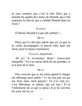 tu oses soutenir que c’est le bon Dieu qui a
arraché les guides des mains de Donald, qui a fait
emporter le cheval, qui a culbuté Donald dans un
fossé ?
CHARLES
D’abord, Donald n’a pas été culbuté !...
BETTY
Parce qu’il a été plus adroit que toi, et que tu
as voulu accompagner la pauvre bête dans ton
fossé, pour la mieux tourmenter.
CHARLES, impatienté.
Ah çà ! tu m’ennuies, Betty ! Laisse-moi
tranquille ! Tu n’as aucun droit de me gronder, et
je te prie de te taire.
BETTY
Plus souvent que je me tairai quand la langue
me démange pour parler ! Ce ne sera pas toi qui
me feras taire, mon garçon ! Tu n’es rien ici ;
c’est Marianne, ta tutrice, qui est tout ! Et je
l’informerai de ce qui se passe, et je lui ouvrirai
les yeux sur toi, et...
326
 