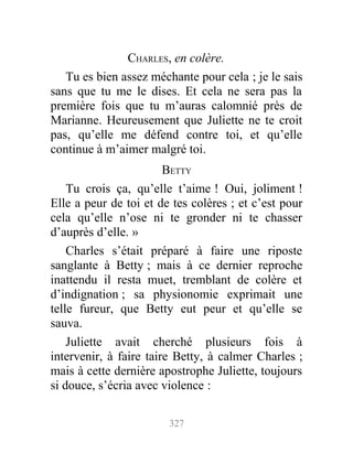 CHARLES, en colère.
Tu es bien assez méchante pour cela ; je le sais
sans que tu me le dises. Et cela ne sera pas la
première fois que tu m’auras calomnié près de
Marianne. Heureusement que Juliette ne te croit
pas, qu’elle me défend contre toi, et qu’elle
continue à m’aimer malgré toi.
BETTY
Tu crois ça, qu’elle t’aime ! Oui, joliment !
Elle a peur de toi et de tes colères ; et c’est pour
cela qu’elle n’ose ni te gronder ni te chasser
d’auprès d’elle. »
Charles s’était préparé à faire une riposte
sanglante à Betty ; mais à ce dernier reproche
inattendu il resta muet, tremblant de colère et
d’indignation ; sa physionomie exprimait une
telle fureur, que Betty eut peur et qu’elle se
sauva.
Juliette avait cherché plusieurs fois à
intervenir, à faire taire Betty, à calmer Charles ;
mais à cette dernière apostrophe Juliette, toujours
si douce, s’écria avec violence :
327
 