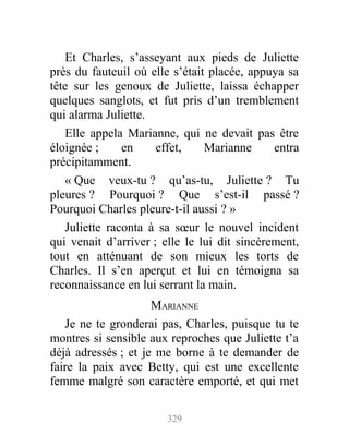 Et Charles, s’asseyant aux pieds de Juliette
près du fauteuil où elle s’était placée, appuya sa
tête sur les genoux de Juliette, laissa échapper
quelques sanglots, et fut pris d’un tremblement
qui alarma Juliette.
Elle appela Marianne, qui ne devait pas être
éloignée ; en effet, Marianne entra
précipitamment.
« Que veux-tu ? qu’as-tu, Juliette ? Tu
pleures ? Pourquoi ? Que s’est-il passé ?
Pourquoi Charles pleure-t-il aussi ? »
Juliette raconta à sa sœur le nouvel incident
qui venait d’arriver ; elle le lui dit sincèrement,
tout en atténuant de son mieux les torts de
Charles. Il s’en aperçut et lui en témoigna sa
reconnaissance en lui serrant la main.
MARIANNE
Je ne te gronderai pas, Charles, puisque tu te
montres si sensible aux reproches que Juliette t’a
déjà adressés ; et je me borne à te demander de
faire la paix avec Betty, qui est une excellente
femme malgré son caractère emporté, et qui met
329
 