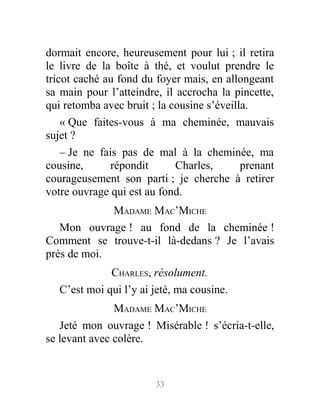 dormait encore, heureusement pour lui ; il retira
le livre de la boîte à thé, et voulut prendre le
tricot caché au fond du foyer mais, en allongeant
sa main pour l’atteindre, il accrocha la pincette,
qui retomba avec bruit ; la cousine s’éveilla.
« Que faites-vous à ma cheminée, mauvais
sujet ?
– Je ne fais pas de mal à la cheminée, ma
cousine, répondit Charles, prenant
courageusement son parti ; je cherche à retirer
votre ouvrage qui est au fond.
MADAME MAC’MICHE
Mon ouvrage ! au fond de la cheminée !
Comment se trouve-t-il là-dedans ? Je l’avais
près de moi.
CHARLES, résolument.
C’est moi qui l’y ai jeté, ma cousine.
MADAME MAC’MICHE
Jeté mon ouvrage ! Misérable ! s’écria-t-elle,
se levant avec colère.
33
 