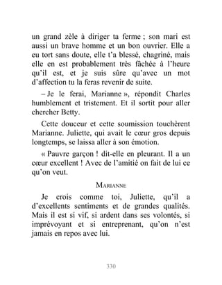 un grand zèle à diriger ta ferme ; son mari est
aussi un brave homme et un bon ouvrier. Elle a
eu tort sans doute, elle t’a blessé, chagriné, mais
elle en est probablement très fâchée à l’heure
qu’il est, et je suis sûre qu’avec un mot
d’affection tu la feras revenir de suite.
– Je le ferai, Marianne », répondit Charles
humblement et tristement. Et il sortit pour aller
chercher Betty.
Cette douceur et cette soumission touchèrent
Marianne. Juliette, qui avait le cœur gros depuis
longtemps, se laissa aller à son émotion.
« Pauvre garçon ! dit-elle en pleurant. Il a un
cœur excellent ! Avec de l’amitié on fait de lui ce
qu’on veut.
MARIANNE
Je crois comme toi, Juliette, qu’il a
d’excellents sentiments et de grandes qualités.
Mais il est si vif, si ardent dans ses volontés, si
imprévoyant et si entreprenant, qu’on n’est
jamais en repos avec lui.
330
 
