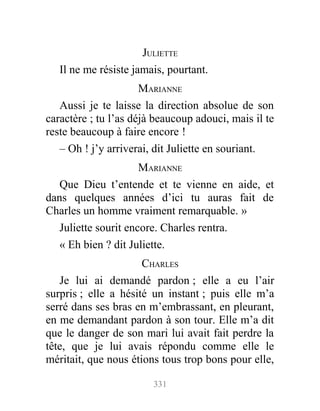 JULIETTE
Il ne me résiste jamais, pourtant.
MARIANNE
Aussi je te laisse la direction absolue de son
caractère ; tu l’as déjà beaucoup adouci, mais il te
reste beaucoup à faire encore !
– Oh ! j’y arriverai, dit Juliette en souriant.
MARIANNE
Que Dieu t’entende et te vienne en aide, et
dans quelques années d’ici tu auras fait de
Charles un homme vraiment remarquable. »
Juliette sourit encore. Charles rentra.
« Eh bien ? dit Juliette.
CHARLES
Je lui ai demandé pardon ; elle a eu l’air
surpris ; elle a hésité un instant ; puis elle m’a
serré dans ses bras en m’embrassant, en pleurant,
en me demandant pardon à son tour. Elle m’a dit
que le danger de son mari lui avait fait perdre la
tête, que je lui avais répondu comme elle le
méritait, que nous étions tous trop bons pour elle,
331
 