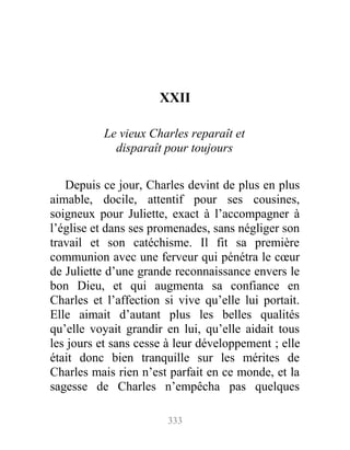 XXII
Le vieux Charles reparaît et
disparaît pour toujours
Depuis ce jour, Charles devint de plus en plus
aimable, docile, attentif pour ses cousines,
soigneux pour Juliette, exact à l’accompagner à
l’église et dans ses promenades, sans négliger son
travail et son catéchisme. Il fit sa première
communion avec une ferveur qui pénétra le cœur
de Juliette d’une grande reconnaissance envers le
bon Dieu, et qui augmenta sa confiance en
Charles et l’affection si vive qu’elle lui portait.
Elle aimait d’autant plus les belles qualités
qu’elle voyait grandir en lui, qu’elle aidait tous
les jours et sans cesse à leur développement ; elle
était donc bien tranquille sur les mérites de
Charles mais rien n’est parfait en ce monde, et la
sagesse de Charles n’empêcha pas quelques
333
 