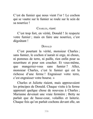 C’est du fumier que nous vient l’or ! Le cochon
qui se vautre sur le fumier se roule sur le sein de
sa nourrice !
CHARLES, riant.
C’est trop fort, en vérité, Donald ! Je respecte
votre fumier ; mais en faire une nourrice, c’est
dégoûtant !
DONALD
C’est pourtant la vérité, monsieur Charles ;
sans fumier, le cochon n’aurait ni orge, ni choux,
ni pommes de terre, ni paille, rien enfin pour sa
nourriture et pour son coucher. Et vous-même,
que mangeriez-vous sans fumier ? Allez,
monsieur Charles, c’est le fumier qui est la
richesse d’une ferme ! Engraisser votre terre,
c’est engraisser votre bourse. »
Charles et Juliette riaient, mais approuvaient
les principes de Donald. Chaque visite à la ferme
apprenait quelque chose de nouveau à Charles ;
Marianne devenait une vraie fermière ; Betty ne
parlait que de basse-cour, volailles et laiterie.
Chaque fois qu’on parlait cochons devant elle, un
336
 