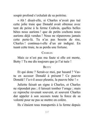 soupir profond s’exhalait de sa poitrine.
« Ah ! disait-elle, si Charles n’avait pas tué
cette jolie truie que Donald avait obtenue avec
tant de peine à la ferme Cedwin, quelles belles
bêtes nous aurions ! que de petits cochons nous
aurions déjà vendus ! Nous ne réparerons jamais
cette perte-là. Tu n’as pas besoin de rire,
Charles ! continua-t-elle d’un air indigné. En
tuant cette truie, tu as perdu une fortune.
CHARLES
Mais ce n’est pas ma faute si elle est morte,
Betty ! Tu me dis toujours que je l’ai tuée !
BETTY
Et qui donc ? Serait-ce moi, par hasard ? Vas-
tu en accuser Donald à présent ? Ce pauvre
Donald ! l’a-t-il assez pleurée, la pauvre bête ! »
Juliette faisait un signe à Charles, et Charles
ne répondait pas ; il laissait tomber l’orage ; mais
ce reproche revenait souvent, et souvent Charles
dut appeler à son secours toute la force de sa
volonté pour ne pas se mettre en colère.
Ils s’étaient tous transportés à la ferme depuis
337
 
