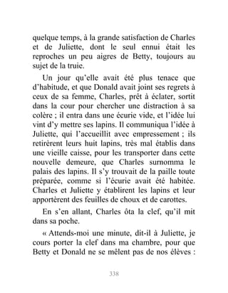 quelque temps, à la grande satisfaction de Charles
et de Juliette, dont le seul ennui était les
reproches un peu aigres de Betty, toujours au
sujet de la truie.
Un jour qu’elle avait été plus tenace que
d’habitude, et que Donald avait joint ses regrets à
ceux de sa femme, Charles, prêt à éclater, sortit
dans la cour pour chercher une distraction à sa
colère ; il entra dans une écurie vide, et l’idée lui
vint d’y mettre ses lapins. Il communiqua l’idée à
Juliette, qui l’accueillit avec empressement ; ils
retirèrent leurs huit lapins, très mal établis dans
une vieille caisse, pour les transporter dans cette
nouvelle demeure, que Charles surnomma le
palais des lapins. Il s’y trouvait de la paille toute
préparée, comme si l’écurie avait été habitée.
Charles et Juliette y établirent les lapins et leur
apportèrent des feuilles de choux et de carottes.
En s’en allant, Charles ôta la clef, qu’il mit
dans sa poche.
« Attends-moi une minute, dit-il à Juliette, je
cours porter la clef dans ma chambre, pour que
Betty et Donald ne se mêlent pas de nos élèves :
338
 