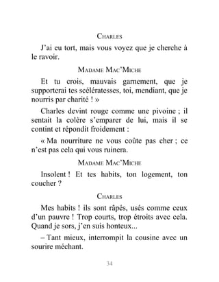 CHARLES
J’ai eu tort, mais vous voyez que je cherche à
le ravoir.
MADAME MAC’MICHE
Et tu crois, mauvais garnement, que je
supporterai tes scélératesses, toi, mendiant, que je
nourris par charité ! »
Charles devint rouge comme une pivoine ; il
sentait la colère s’emparer de lui, mais il se
contint et répondit froidement :
« Ma nourriture ne vous coûte pas cher ; ce
n’est pas cela qui vous ruinera.
MADAME MAC’MICHE
Insolent ! Et tes habits, ton logement, ton
coucher ?
CHARLES
Mes habits ! ils sont râpés, usés comme ceux
d’un pauvre ! Trop courts, trop étroits avec cela.
Quand je sors, j’en suis honteux...
– Tant mieux, interrompit la cousine avec un
sourire méchant.
34
 