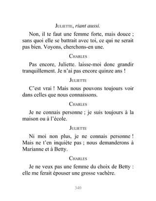 JULIETTE, riant aussi.
Non, il te faut une femme forte, mais douce ;
sans quoi elle se battrait avec toi, ce qui ne serait
pas bien. Voyons, cherchons-en une.
CHARLES
Pas encore, Juliette. laisse-moi donc grandir
tranquillement. Je n’ai pas encore quinze ans !
JULIETTE
C’est vrai ! Mais nous pouvons toujours voir
dans celles que nous connaissons.
CHARLES
Je ne connais personne ; je suis toujours à la
maison ou à l’école.
JULIETTE
Ni moi non plus, je ne connais personne !
Mais ne t’en inquiète pas ; nous demanderons à
Marianne et à Betty.
CHARLES
Je ne veux pas une femme du choix de Betty :
elle me ferait épouser une grosse vachère.
340
 