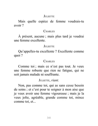 JULIETTE
Mais quelle espèce de femme voudrais-tu
avoir ?
CHARLES
À présent, aucune ; mais plus tard je voudrai
une femme excellente.
JULIETTE
Qu’appelles-tu excellente ? Excellente comme
quoi ?
CHARLES
Comme toi ; mais ce n’est pas tout. Je veux
une femme robuste que rien ne fatigue, qui ne
soit jamais malade ni souffrante.
JULIETTE, riant.
Non, pas comme toi, qui as sans cesse besoin
de soins ; et c’est pour te soigner à mon aise que
je veux avoir une femme vigoureuse ; mais je la
veux jolie, agréable, grande comme toi, mince
comme toi, et...
341
 