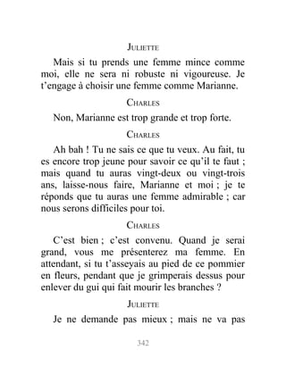 JULIETTE
Mais si tu prends une femme mince comme
moi, elle ne sera ni robuste ni vigoureuse. Je
t’engage à choisir une femme comme Marianne.
CHARLES
Non, Marianne est trop grande et trop forte.
CHARLES
Ah bah ! Tu ne sais ce que tu veux. Au fait, tu
es encore trop jeune pour savoir ce qu’il te faut ;
mais quand tu auras vingt-deux ou vingt-trois
ans, laisse-nous faire, Marianne et moi ; je te
réponds que tu auras une femme admirable ; car
nous serons difficiles pour toi.
CHARLES
C’est bien ; c’est convenu. Quand je serai
grand, vous me présenterez ma femme. En
attendant, si tu t’asseyais au pied de ce pommier
en fleurs, pendant que je grimperais dessus pour
enlever du gui qui fait mourir les branches ?
JULIETTE
Je ne demande pas mieux ; mais ne va pas
342
 