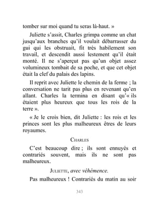 tomber sur moi quand tu seras là-haut. »
Juliette s’assit, Charles grimpa comme un chat
jusqu’aux branches qu’il voulait débarrasser du
gui qui les obstruait, fit très habilement son
travail, et descendit aussi lestement qu’il était
monté. Il ne s’aperçut pas qu’un objet assez
volumineux tombait de sa poche, et que cet objet
était la clef du palais des lapins.
Il reprit avec Juliette le chemin de la ferme ; la
conversation ne tarit pas plus en revenant qu’en
allant. Charles la termina en disant qu’« ils
étaient plus heureux que tous les rois de la
terre ».
« Je le crois bien, dit Juliette : les rois et les
princes sont les plus malheureux êtres de leurs
royaumes.
CHARLES
C’est beaucoup dire ; ils sont ennuyés et
contrariés souvent, mais ils ne sont pas
malheureux.
JULIETTE, avec véhémence.
Pas malheureux ! Contrariés du matin au soir
343
 