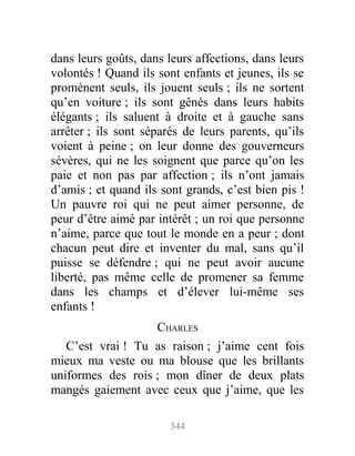 dans leurs goûts, dans leurs affections, dans leurs
volontés ! Quand ils sont enfants et jeunes, ils se
promènent seuls, ils jouent seuls ; ils ne sortent
qu’en voiture ; ils sont gênés dans leurs habits
élégants ; ils saluent à droite et à gauche sans
arrêter ; ils sont séparés de leurs parents, qu’ils
voient à peine ; on leur donne des gouverneurs
sévères, qui ne les soignent que parce qu’on les
paie et non pas par affection ; ils n’ont jamais
d’amis ; et quand ils sont grands, c’est bien pis !
Un pauvre roi qui ne peut aimer personne, de
peur d’être aimé par intérêt ; un roi que personne
n’aime, parce que tout le monde en a peur ; dont
chacun peut dire et inventer du mal, sans qu’il
puisse se défendre ; qui ne peut avoir aucune
liberté, pas même celle de promener sa femme
dans les champs et d’élever lui-même ses
enfants !
CHARLES
C’est vrai ! Tu as raison ; j’aime cent fois
mieux ma veste ou ma blouse que les brillants
uniformes des rois ; mon dîner de deux plats
mangés gaiement avec ceux que j’aime, que les
344
 