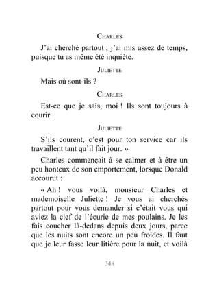 CHARLES
J’ai cherché partout ; j’ai mis assez de temps,
puisque tu as même été inquiète.
JULIETTE
Mais où sont-ils ?
CHARLES
Est-ce que je sais, moi ! Ils sont toujours à
courir.
JULIETTE
S’ils courent, c’est pour ton service car ils
travaillent tant qu’il fait jour. »
Charles commençait à se calmer et à être un
peu honteux de son emportement, lorsque Donald
accourut :
« Ah ! vous voilà, monsieur Charles et
mademoiselle Juliette ! Je vous ai cherchés
partout pour vous demander si c’était vous qui
aviez la clef de l’écurie de mes poulains. Je les
fais coucher là-dedans depuis deux jours, parce
que les nuits sont encore un peu froides. Il faut
que je leur fasse leur litière pour la nuit, et voilà
348
 