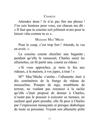CHARLES
Attendez donc ! Je n’ai pas fini ma phrase !
J’en suis honteux pour vous, car chacun me dit :
« Il faut que ta cousine soit joliment avare pour te
laisser vêtu comme tu es ».
MADAME MAC’MICHE
Pour le coup, c’est trop fort ! Attends, tu vas
en avoir. »
La cousine courut chercher une baguette ;
pendant qu’elle la ramassait, Charles saisit les
allumettes, en fit partir une, courut au rideau :
« Si vous approchez, je mets le feu aux
rideaux, à la maison, à vos jupes, à tout ! »
Mme
Mac’Miche s’arrêta ; l’allumette était à
dix centimètres de la frange du rideau de
mousseline. Pourpre de rage, tremblante de
terreur, ne voulant pas renoncer à la raclée
qu’elle s’était proposé de donner à Charles,
n’osant pas le pousser à exécuter sa menace, ne
sachant quel parti prendre, elle fit peur à Charles
par l’expression menaçante et presque diabolique
de toute sa personne. Voyant son allumette prête
35
 